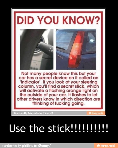 DID YOU KNOW?
Not many people know this but your
car has a secret device on it called an
'indicator'. If you look at your steering
column, you'll find a secret stick, which
will activate a flashing orange light on
the outside of your car. It flashes to let
other drivers know in which direction are
thinking of fucking going.
Use the RIADA - Use the stick!!!!!!!!!!