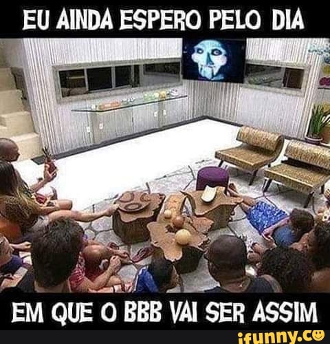 EU EU AINDA ESPERO PELO DIA
EM QUE BBB VAI SER ASSIM
