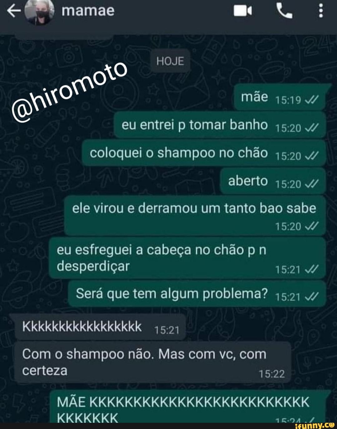 mamae
HOJE
EN
mãe 4/ eu entrei p tomar banho .4/ coloquei o shampoo no chão 4/ aberto 4/
ele virou e derramou um tanto bao sabe
eu esfreguei a cabeça no chão p n desperdiçar 1521 4/
Será que tem algum problema? 4/
Kkkkkkkkkkkkkkkkk
Com o shampoo não. Mas com vc, com certeza
MÃE KKKKKKKKKKKKKKKKKKKKKKKKK KKKKKKK