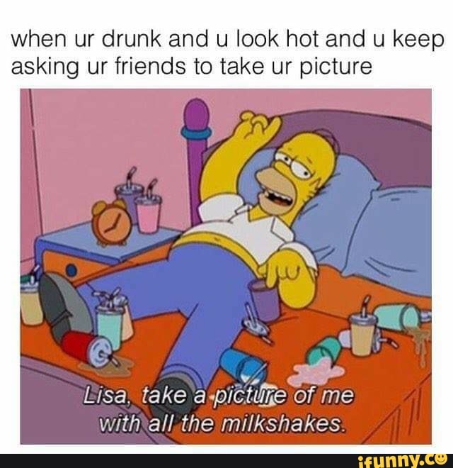 when ur drunk and u look hot and u keep
asking ur friends to take ur picture