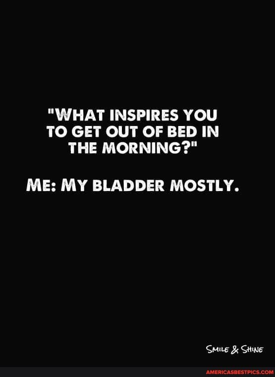 "WHAT INSPIRES YOU TO GET OUT OF BED IN THE MORNING?"
MEs MY BLADDER MOSTLY.