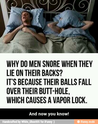 WHY DO MEN SNORE WHEN THEY
LIE ON THEIR BACKS?
IT'S BECAUSE THEIR BALLS FALL
OVER THEIR BUTT-HOLE,
WHICH CAUSES A VAPOR LOCK.
And now you know! - And now you know!