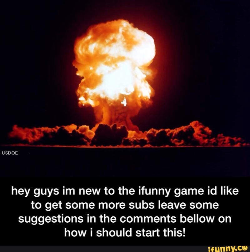 hey guys im new to the ifunny game id like
to get some more subs leave some
suggestions in the comments bellow on
how i should start this! - hey guys im new to the ifunny game id like to get some more subs leave some suggestions in the comments bellow on how i should start this!