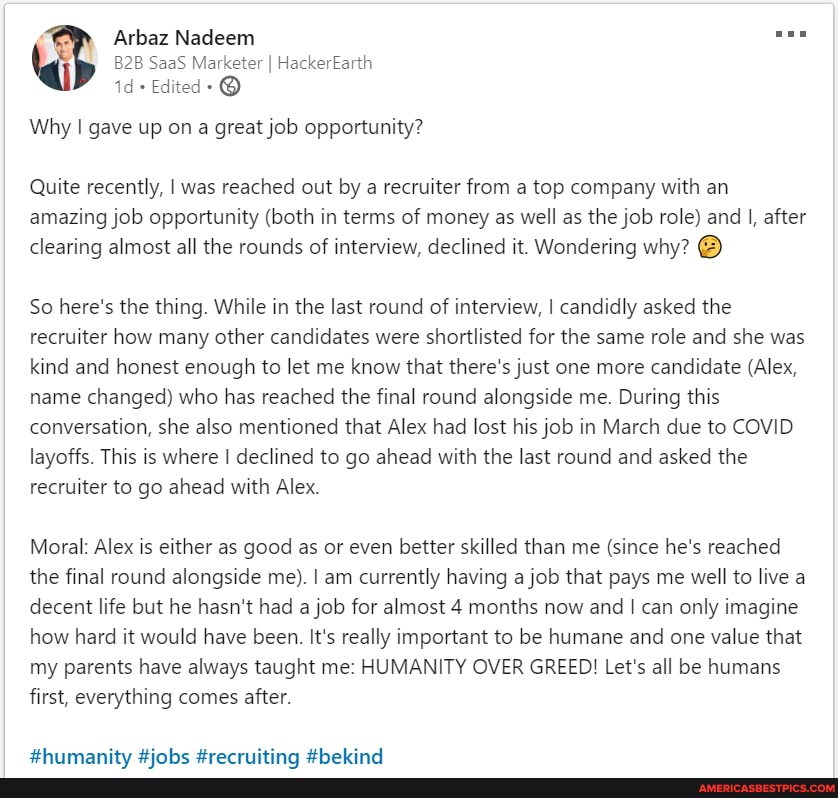Arbaz Nadeem
SaaS Marketer I HackerEarth id+ Edited- @
Why gave up on a great job opportunity?
Quite recently, I was reached out by a recruiter from a top company with an amazing job opportunity (both in terms of money as well as the job role) and I, after clearing almost all the rounds of interview, declined it. Wondering why?
So here's the thing. While in the last round of interview, I candidly asked the recruiter how many other candidates were shortlisted for the same role and she was kind and honest enough to let me know that there's just one more candidate (Alex, name changed) who has reached the final round alongside me. During this conversation, she also mentioned that Alex had lost his job in March due to COVID layoffs. This is where I declined to go ahead with the last round and asked the recruiter to go ahead with Alex.
Moral: Alex is either as good as or even better skilled than me (since he's reached the final round alongside me). I am currently having a job that pays me well to live a decent life but he hasn't had a job for almost 4 months now and can only imagine how hard it would have been. It's really important to be humane and one value that my parents have always taught me: HUMANITY OVER GREED! Let's all be humans first, everything comes after.
HBhiurmantts Hinhe #race:
thebind
