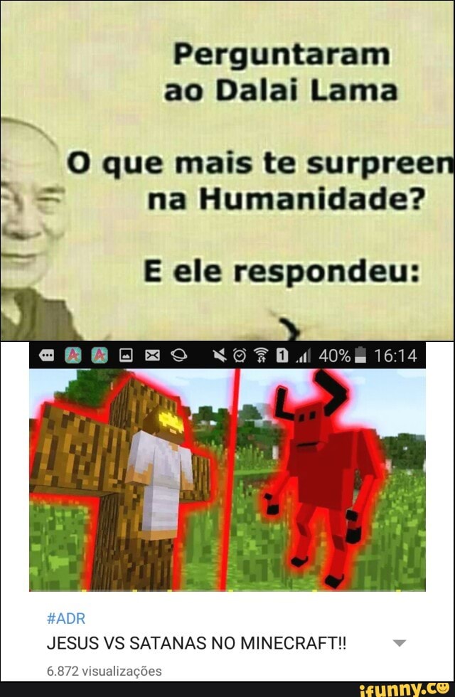 Perguntaram
ao Dalai Lama
O que mais te surpreen
Y= na Humanidade?
E ele respondeu:
JESUS VS SATANAS NO MINECRAFT!! v
6.872 visualizações