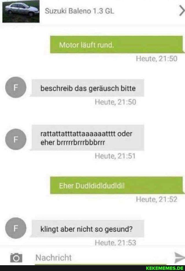 Suzuki Baleno 1.3 GL >
Motor läuft rund.
Heute, 21
beschreib das geräusch bitte
Heute,
rattattatttattaaaaaatttt oder eher brrrrrbrrrbbbrrr
Heute, ?1 51
Eher Dudldididudldil
Heute,
klingt aber nicht so gesund?
Heute,
Narhrirht