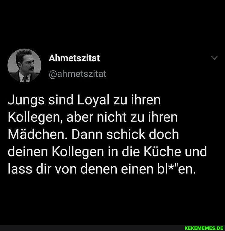 Ahmetszitat
Jungs sind Loyal zu ihren
Kollegen, aber nicht zu ihren
Mädchen. Dann schick doch deinen Kollegen in die Küche und lass dir von denen einen bl*'en.