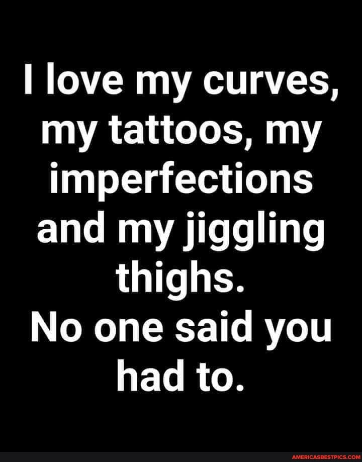 love my curves, my tattoos, my imperfections and my jiggling thighs.
No one said you had to.