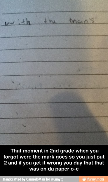 That moment in 2nd grade when you
forgot were the mark goes so you just put
2 and if you get it wrong you day that that
was on da paper o-e - That moment in 2nd grade when you forgot were the mark goes so you just put 2 and if you get it wrong you day that that was on da paper o-e