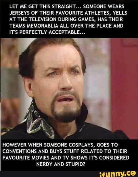 LET ME GET THIS STRAIGHT». SOMEONE WEARS
JERSEYS OF THEIR FAVOURITE ATHLETES, VELlS
AT THE TELEVISION DURING GAMES, HAS THEIR
TEAMS MEMORABLIA ALL OVER THE PLACE AND
IT'S PERFECTLY ACCEPTABLE...
x)
,
HOWEVER WHEN SOMEONE COSPLAVS, GOES TO
CONVENTIONS AND BUYS STUFF RELATED TO THEIR
FAVOURITE MOVIES AND TV SHOWS IT'S CONSIDERED
NERDY AND STUPID?