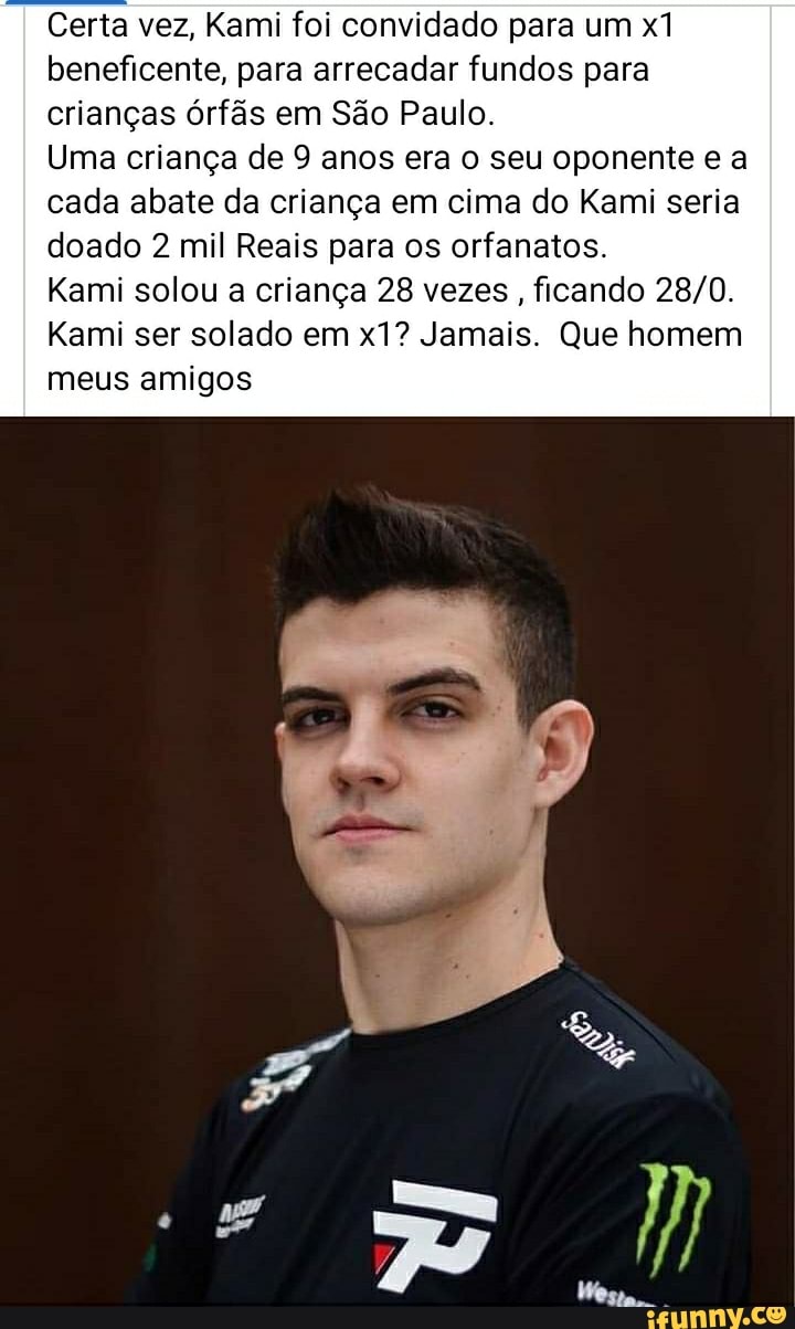Certa vez, Kami foi convidado para um xi beneficente, para arrecadar fundos para crianças órfãs em São Paulo.
Uma criança de 9 anos era o seu oponente e a cada abate da criança em cima do Kami seria
doado 2 mil Reais para os orfanatos.
Kami solou a criança 28 vezes, ficando
Kami ser solado em Jamais. Que homem meus amigos