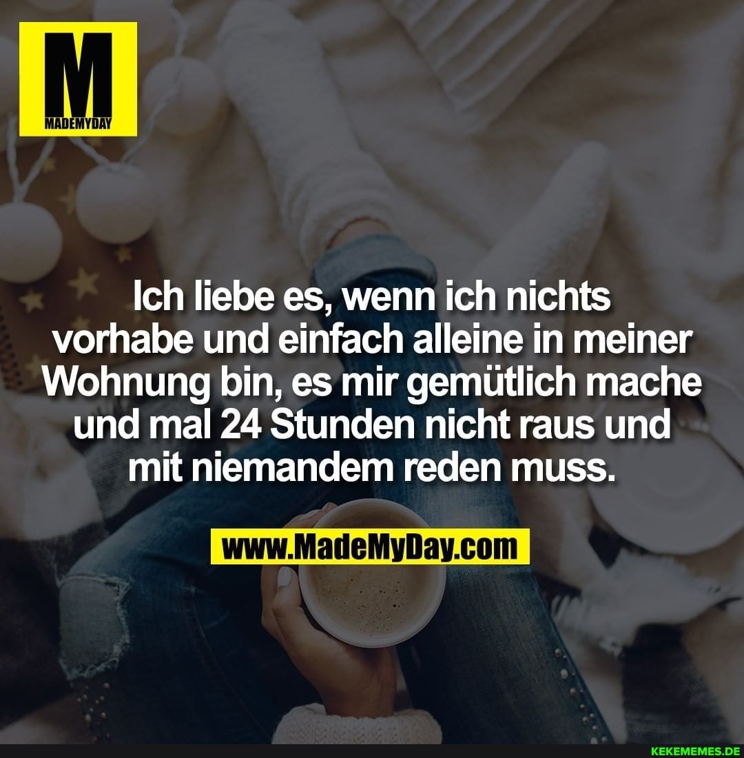 Ich liebe es, wenn ich nichts vorhabe und einfach alleine in meiner
Wohnung bin, es mir gemütlich mache und mal 24 Stunden nicht raus und mit niemandem reden muss.