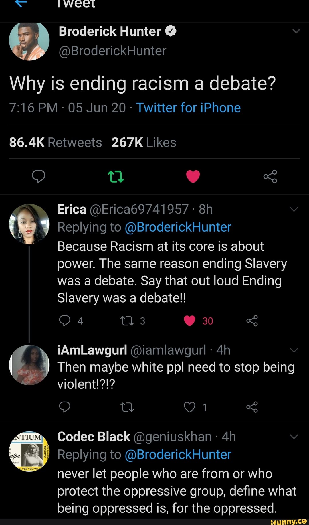 Broderick Hunter @
@BroderickHunter
Why is ending racism a debate?
PM - 05 Jun 20 - Twitter for iPhone
Erica @Erica69741957 -
(9 Replying to @BroderickHunter
Because Racism at its core is about power. The same reason ending Slavery
was a debate. Say that out loud Ending
Slavery was a debate!!
iAmLawgurl @iamlawgurl
Then maybe white ppl need to stop being
Mm, Codec Black @geniuskhan
Replying to @BroderickHunter
~ never let people who are from or who protect the oppressive group, define what being oppressed is, for the oppressed.