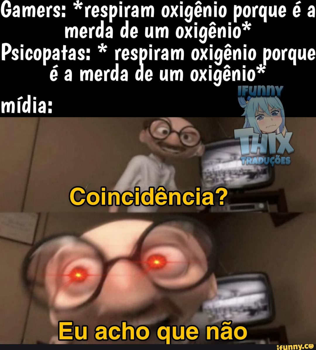 Gamers: "respiram oxigênio porque é a
merda de um oxigênio*
Psicopatas: respiram oxigênio porque
é a merda de um oxigênio*
I
mídia:
I
"Eu acho que não
