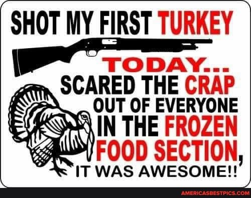 SHOT MY FIRST TURKEY
ODAY...
SCARED THE CRAP OUT OF EVERYONE IN THE FROZEN FOOD SECTION,
IT WAS AWESOME!!