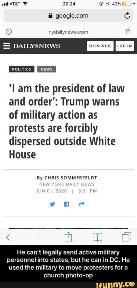 MES Play (Oe ays ames
= DAILYeNEWS
Leones News
I 'lam the president of law
and order": Trump warns
of military action as
SEN
dispersed outside White
TES
By CHRIS SOMMERFELDT
He can't legally send active military
personnel into states, but he can in DC. He
ml
used the military to move protesters for a
church photo-op - He can’t legally send active military personnel into states, but he can in DC. He used the military to move protesters for a church photo-op
