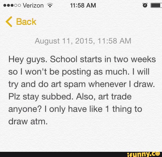ouoo Verizon ª:“ 11:58 AM 'º E
August 11, 2015, 11:58 AM
Hey guys. School starts in two weeks
so I won't be posting as much. I will
try and do art spam whenever I draw.
PIz stay subbed. Also, art trade
anyone? I only have like 1 thing to
draw atm.