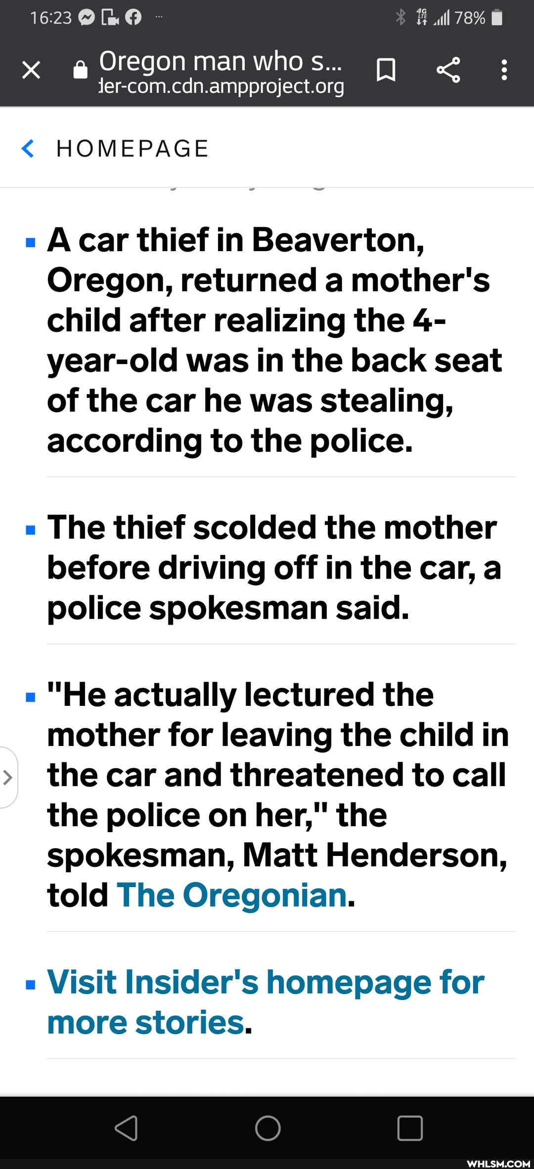 1623 all 78%
Oregon man who s...
< HOMEPAGE
car thief in Beaverton,
Oregon, returned a mother's child after realizing the 4- year-old was in the back seat of the car he was stealing, according to the police.
The thief scolded the mother before driving off in the car, a police spokesman said.
"He actually lectured the mother for leaving the child in
>I the car and threatened to call the police on her," the spokesman, Matt Henderson, told The Oregonian.
Visit Insider's homepage for more stories.
