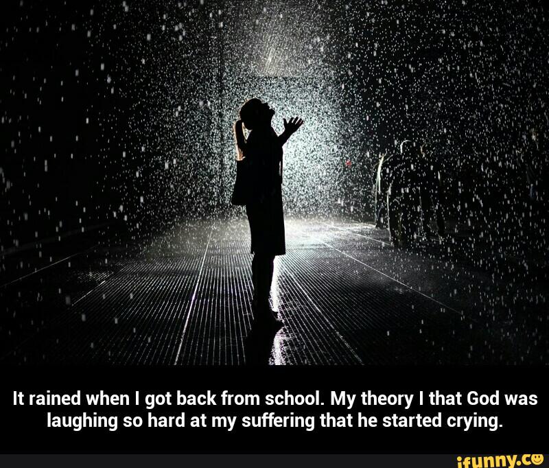 It rained when I got back from school. My theory I that God was
laughing so hard at my suffering that he started crying. - It rained when I got back from school. My theory I that God was laughing so hard at my suffering that he started crying.