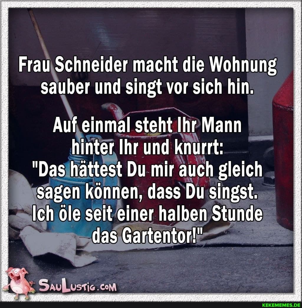 ; Frau Schneider macht die Wohnung
sauber und singt vor sich hin.
Auf einmal steht Ihr Mann
hinter Ihr und knurrt:
"Das hättest Du mir auch gleich
sagen können, dass Du singst.
Ich öle seit einer halben Stunde
das Gartentor!"