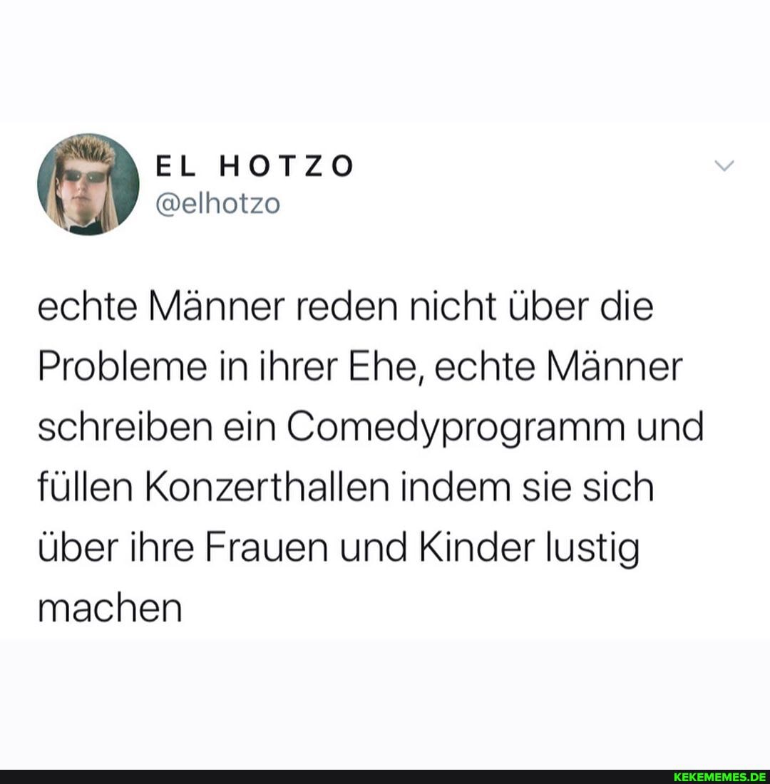 EL HOTZO
echte Männer reden nicht über die
Probleme in ihrer Ehe, echte Männer schreiben ein Comedyprogramm und füllen Konzerthallen indem sie sich über ihre Frauen und Kinder lustig machen