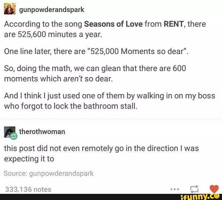 É gunpowderandspark
According to the song Seasons of Love from RENT, there
are 525,600 minutes a year.
One line later, there are "525,000 Moments so dear".
So, doing the math, we can glean that there are 600
moments which aren‘t so dear.
And I think Ijust used one of them by walking in on my boss
who forgot to lock the bathroom stall.
& therothwcman
this post did not even remotely go in the direction I was
expecting it to