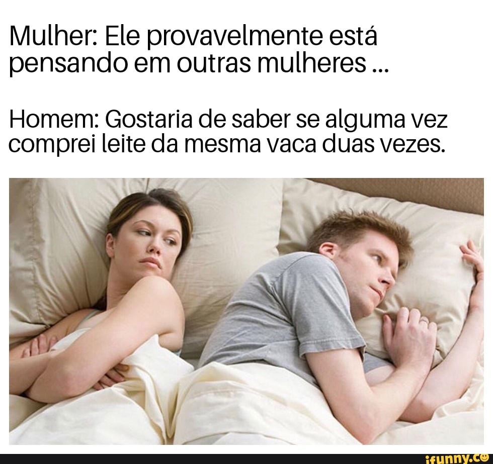 Mulher: Ele provavelmente está
pensando em outras mulheres Homem: Gostaria de saber se alguma vez
comprei leite da mesma vaca duas vezes.