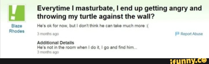 Everytime I masturbate, I end up getting angry and throwing my turtle against the wall?
Blaze He's ok for now, but I don't think he can take much more months age Report Abuse
Additional Details
He's not in the room when I do it, go and find him
months age