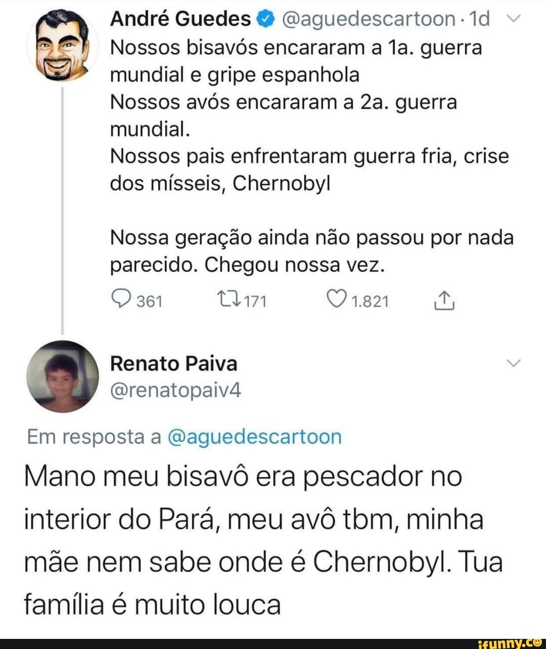 André Guedes (aguedescartoon
Nossos bisavós encararam a la. guerra mundial e gripe espanhola
Nossos avós encararam a guerra
mundial.
Nossos pais enfrentaram guerra fria, crise dos mísseis, Chernobyl
Nossa geração ainda não passou por nada parecido. Chegou nossa vez.
Renato Paiva
Em resposta a Waguedescartoon
Mano meu bisavô era pescador no interior do Pará, meu avô tbm, minha
mãe nem sabe onde é Chernobyl. Tua família é muito louca