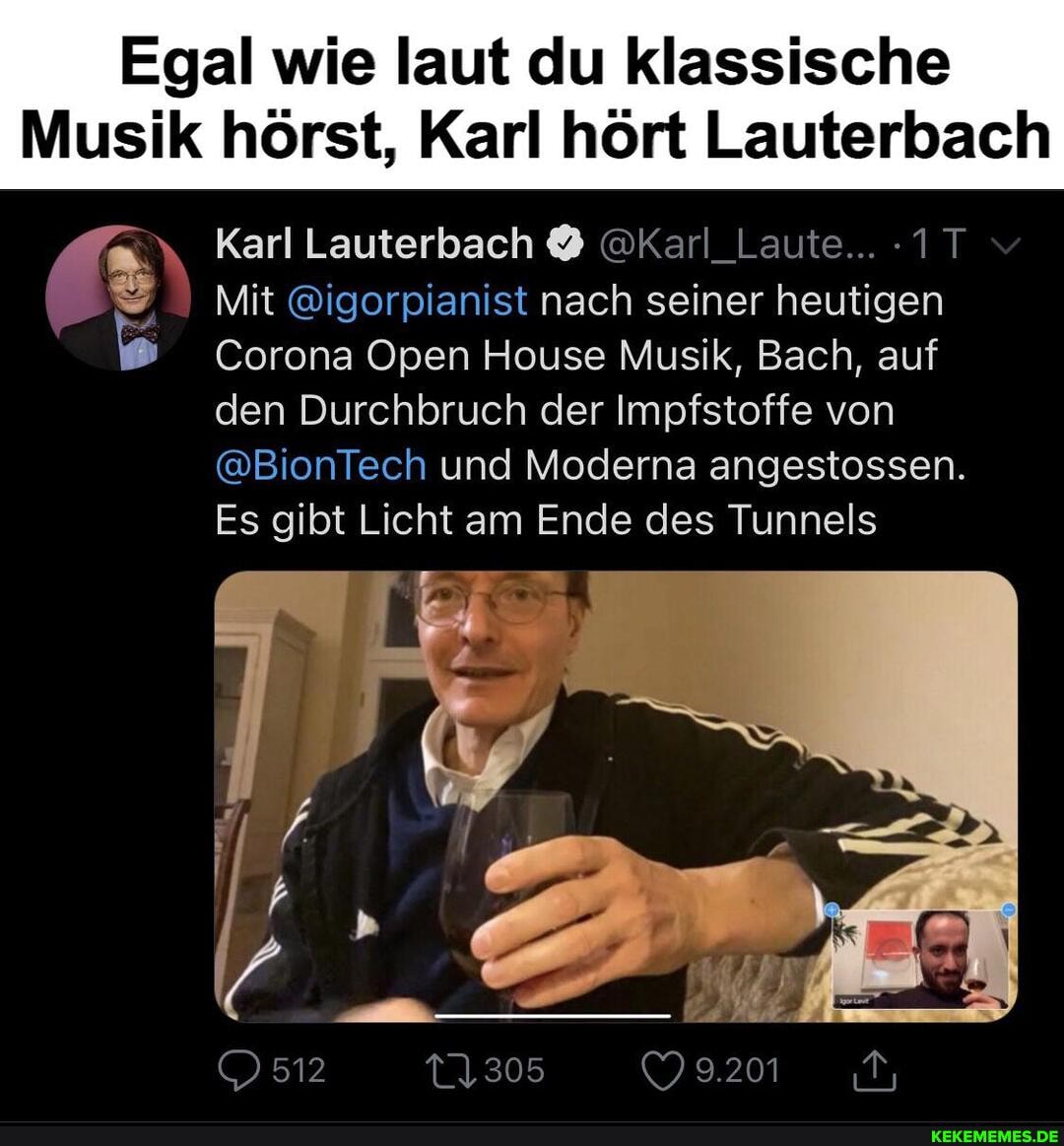 Egal wie laut du klassische
Musik hörst, Karl hört Lauterbach
Karl Lauterbach @Karl_Laute...
Mit @igorpianist nach seiner heutigen
Corona Open House Musik, Bach, auf den Durchbruch der Impfstoffe von
@BionTech und Moderna angestossen.
Es gibt Licht am Ende des Tunnels
512