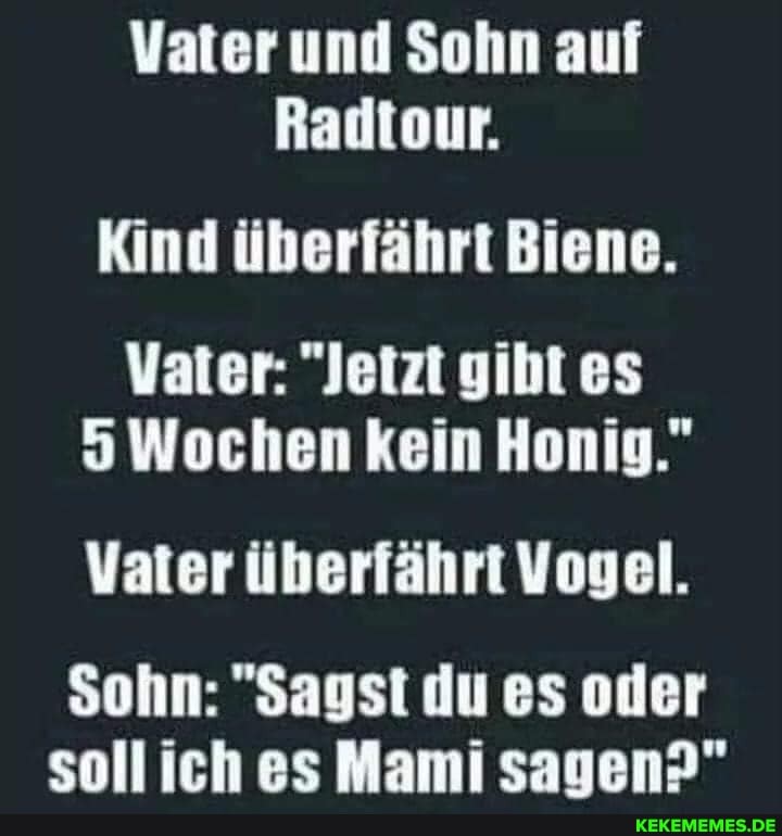 Vater und Sohn auf
Radtour.
Kind überfährt Biene.
Vater: "Jetzt gibt es
5 Wochen kein Honig."
Vater überfährt Vogel.
Sohn: "Sagst du es oder soll iich es Mami sauen?"
