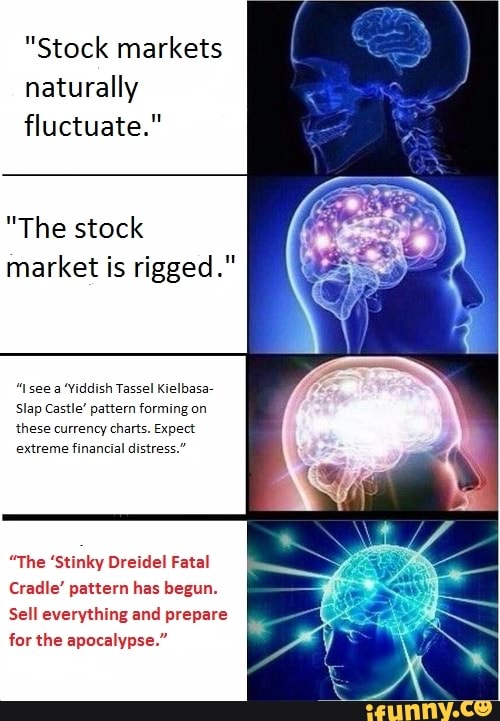 "Stock markets
naturally
fluctuate."
"The stock
market is rigged."
"see a "Yiddish Tassel Kielbasa-
Slap Castle' pattern forming on
these currency charts. Expect
extreme financial distress."
"The 'Stinky Dreidel Fatal
Cradle' pattern has begun.
Sell everything and prepare
for the apocalypse."