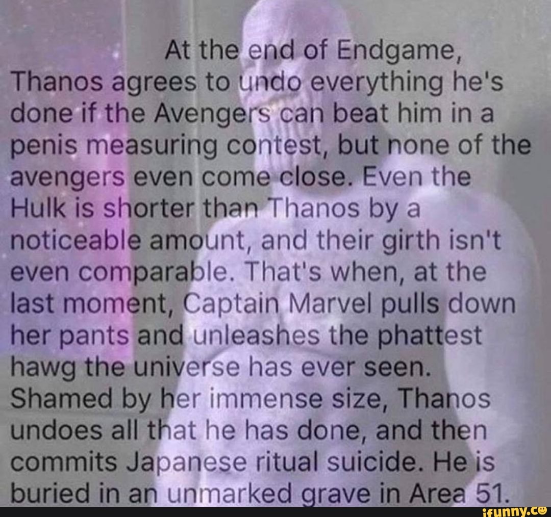 At the end of Endgame,
Thanos agrees to undo everything he's done if the Avengers can beat him ina penis measuring contest, but none of the avengers even come close. Even the
Hulk is shorter than Thanos by a noticeable amount, and their girth isn't even comparable. That's when, at the last moment, Captain Marvel pulls down her pants and unleashes the phattest hawg the universe has ever seen.
Shamed by her immense size, Thanos undoes all that he has done, and then commits Japanese ritual suicide. He is buried in an unmarked grave in Area 51.