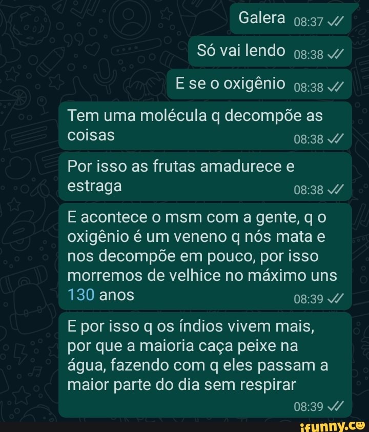 Galera
Tem uma molécula q decompõe as coisas
Por isso as frutas amadurece e estraga
E acontece o msm com a gente, qo oxigênio é um veneno q nós mata e nos decompõe em pouco, por isso morremos de velhice no máximo uns
130 anos
E por isso q os índios vivem mais, por que a maioria caça peixe na água, fazendo com q eles passam a maior parte do dia sem respirar