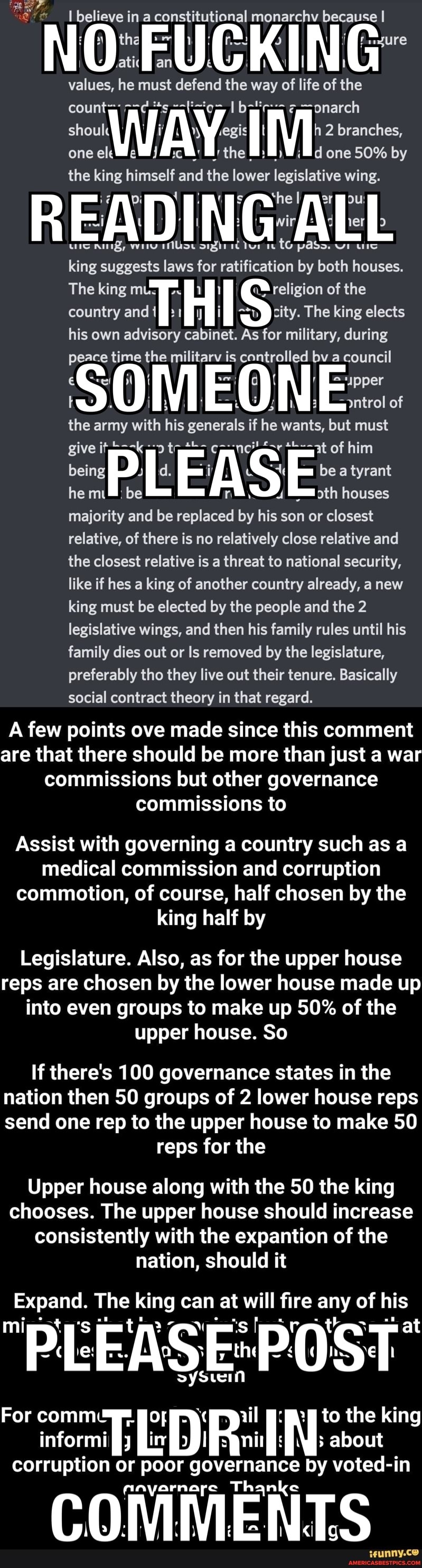 I believe in a constitutional monarchv because I
an AU AN TA
values, he must defend the way of life of the
one ount= el the 2 branches, one 50% by one eleWc the one 50% by
the king himself and the lower legislative wing.
ms@ athe I ppou tG pass.
king suggests laws for ratification by both houses.
The king mts religion of the country and H S:: The king elects his own advisory cabinet. As for military, during peace time the militarv is controlled bv a council
{ I { '-"ipper
=pntrol of
the army with his generals if he wants, but must
give it at Of him being he be FAS be tyrant houses he m.@: be yth houses majority and be replaced by his son or closest relative, of there is no relatively close relative and the closest relative is a threat to national security, like if hes a king of another country already, a new king must be elected by the people and the 2 legislative wings, and then his family rules until his family dies out or Is removed by the legislature, preferably tho they live out their tenure. Basically social contract theory in that regard.
A few points ove made since this comment are that there should be more than just a war commissions but other governance commissions to
Assist with governing a country such as a medical commission and corruption commotion, of course, half chosen by the king half by
Legislature. Also, as for the upper house reps are chosen by the lower house made up into even groups to make up 50% of the upper house. So
If there's 100 governance states in the nation then 50 groups of 2 lower house reps send one rep to the upper house to make 50
reps for the
Upper house along with the 50 the king chooses. The upper house should increase consistently with the expantion of the nation, should it
Expand. The king can at will fire any of his
PEEASE*POST
tein
For comm& p to the king inform corruption or poor governance by voted-in ayarnare Th ke
COMMENTS
ssunny.ce