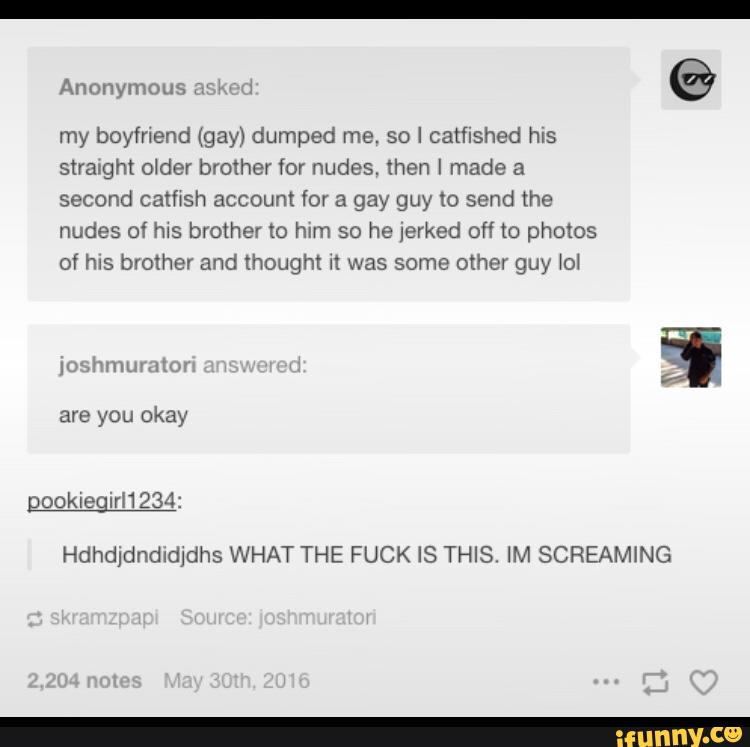 my boyfriend (gay) dumped me. so I catflshed his
second catfish account for a gay guy to send the
nudes of his brother to him so he Jerked off to photos
of hrs brother and thought n was some other guy \ol
gooklegirl1234:
Hdhdldndldjdhs WHAT THE FUCK IS THIS. IM SCREAMING