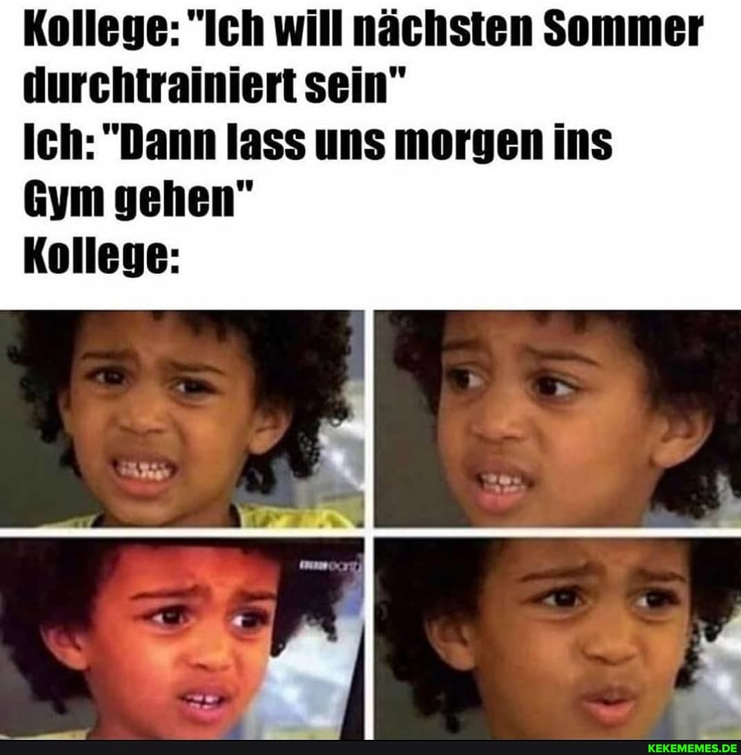 Kollege: "Ich will nächsten Sommer durchtrainiert sein"
Ich: "Dann lass uns morgen ins
Gym gehen"
Kollege: