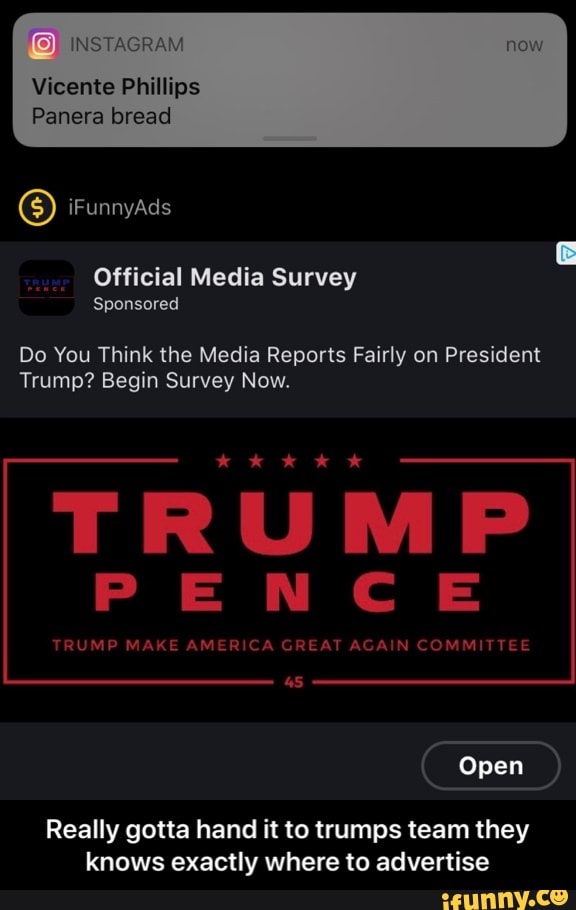 Vicente Phillips
Panera bread
Survey
Sponsored
Do You Think the Media Reports Fairly on President
Trump? Begin Survey Now.
TRUMP MAKE AMERICA GREAT AGAIN COMMITTEE
Really gotta hand it to trumps team they
knows exactly where to advertise - Really gotta hand it to trumps team they knows exactly where to advertise