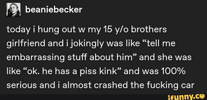 é beaniebecker
today i hung out w my 15 y/o brothers
girlfriend and i jokingly was like "tell me
embarrassing stuff about him" and she was
like "ok. he has a piss kink" and was 100%
serious and i almost crashed the fucking car