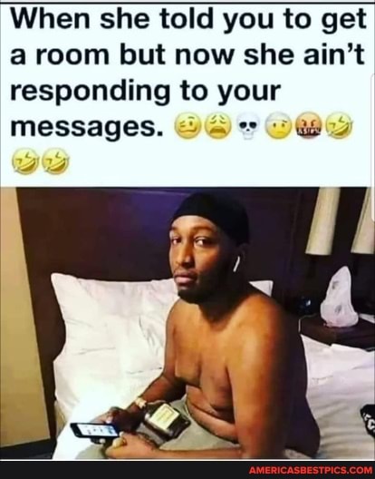 When she told you to get a room but now she ain't responding to your messages.