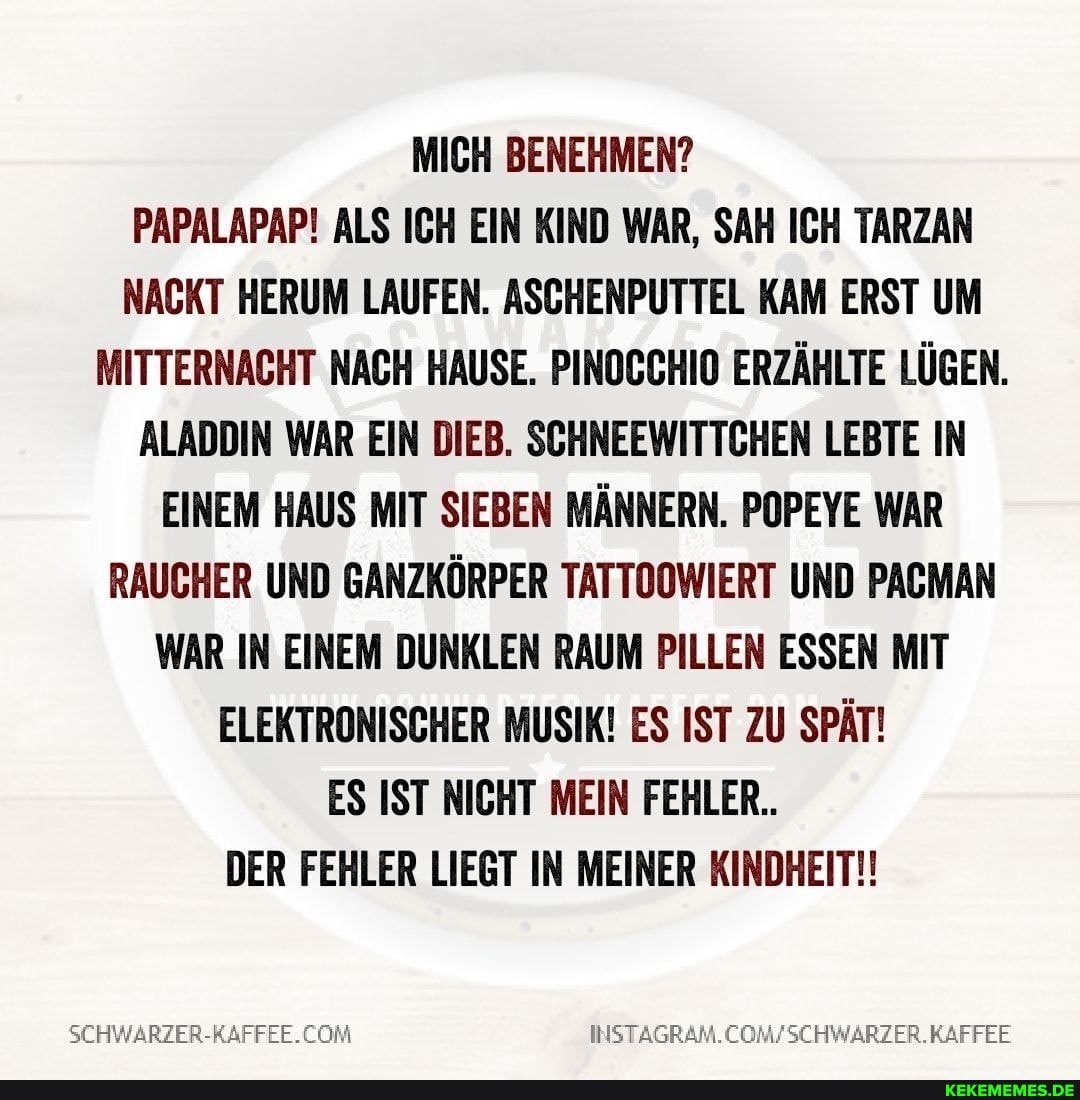 MICH BENEHMEN?
PAPALAPAP! ALS ICH EIN KIND WAR, SAH ICH TARZAN NACKT HERUM LAUFEN. ASCHENPUTTEL KAM ERST UM MITTERNACHT NACH HAUSE. PINOCCHIO ERZÄHLTE LÜGEN.
ALADDIN WAR EIN DIEB. SCHNEEWITTCHEN LEBTE IN EINEM HAUS MIT SIEBEN MÄNNERN. POPEYE WAR RAUCHER UND GANZKÖRPER TATTOOWIERT UND PACMAN WAR IN EINEM DUNKLEN RAUM PILLEN ESSEN MIT ELEKTRONISCHER MUSIK! ES IST ZU SPÄT!
ES IST NICHT MEIN FEHLER..
DER FEHLER LIEGT IN MEINER KINDHEIT!!
KAFFEE