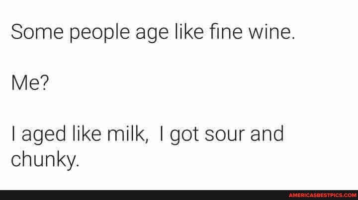 Some people age like fine wine.
Me?
I aged like milk, I got sour and chunky.
