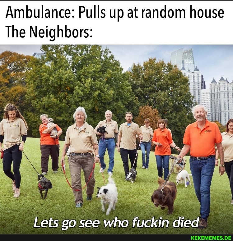 Ambulance: Pulls up at random house The Neighbors: Lets go see who fuckin died