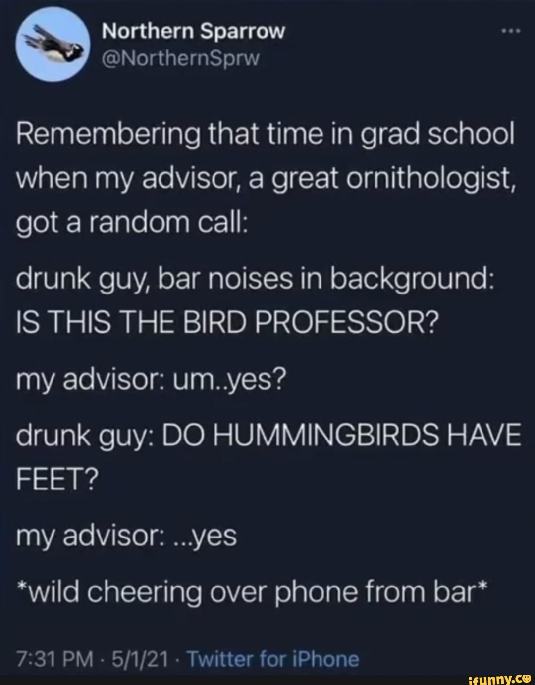 Remembering that time in grad school when my advisor, a great ornithologist, got a random call:
drunk guy, bar noises in background:
IS THIS THE BIRD PROFESSOR?
my advisor: um. yes?
drunk guy: DO HUMMINGBIRDS HAVE FEET?
my advisor: ...yes
*wild cheering over phone from bar*
PM - - Twitter for iPhone