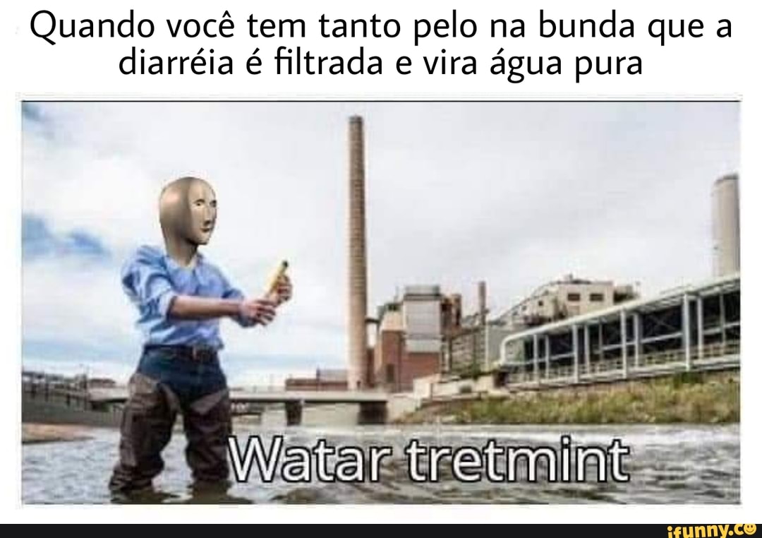 Quando você tem tanto pelo na bunda que a diarréia é filtrada e vira água pura
h,