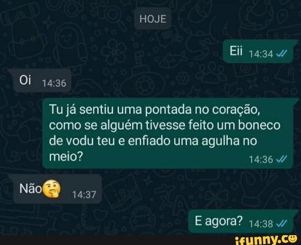 HOJE
Eli
Oi
Tu já sentiu uma pontada no coração, como se alguém tivesse feito um boneco de vodu teu e enfiado uma agulha no meio?
E agora?