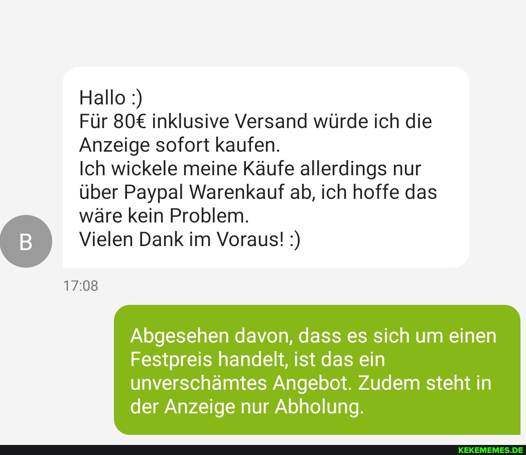 Hallo
Für inklusive Versand würde ich die
Anzeige sofort kaufen.
Ich wickele meine Käufe allerdings nur über Paypal Warenkauf ab, ich hoffe das
wäre kein Problem.
Vielen Dank im Voraus!
Abgesehen davon, dass es sich um einen
Festpreis handelt, ist das ein
unverschämtes Angebot. Zudem steht in der Anzeige nur Abholung.