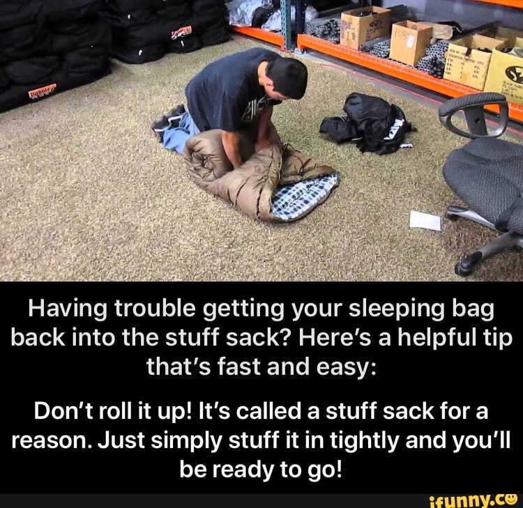 Having trouble getting your sleeping bag
back into the stuff sack? Here's a helpful tip
that's fast and easy:
Don't roll it up! It's called a stuff sack for a
reason. Just simply stuff it in tightly and you'll
be ready to go! - Don’t roll it up! It’s called a stuff sack for a reason. Just simply stuff it in tightly and you’ll be ready to go!