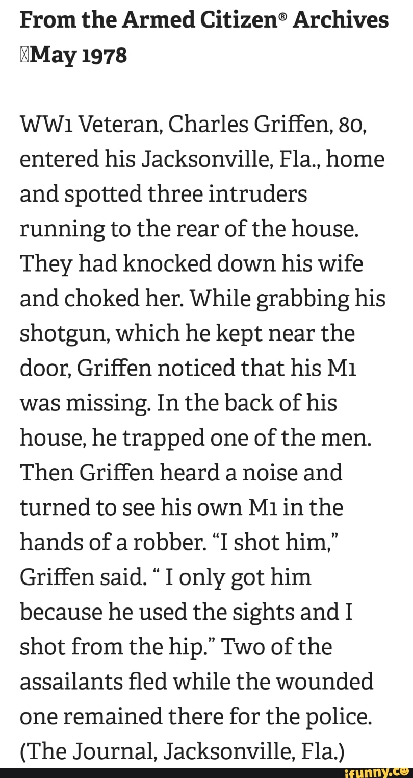 From the Armed Citizen® Archives
Ww1 Veteran, Charles Griffen, 80,
entered his Jacksonville, Fla., home
and spotted three intruders
running to the rear of the house.
They had knocked down his wife
and choked her. While grabbing his
shotgun, which he kept near the
door, Griffen noticed that his M1
was missing. In the back of his
house, he trapped one of the men.
Then Griffen heard a noise and
turned to see his own Mi in the
hands of a robber. "I shot him,"
Griffen said. "I only got him
because he used the sights and I
shot from the hip." Two of the
assailants fled while the wounded
one remained there for the police.
(The Journal, Jacksonville, Fla.)