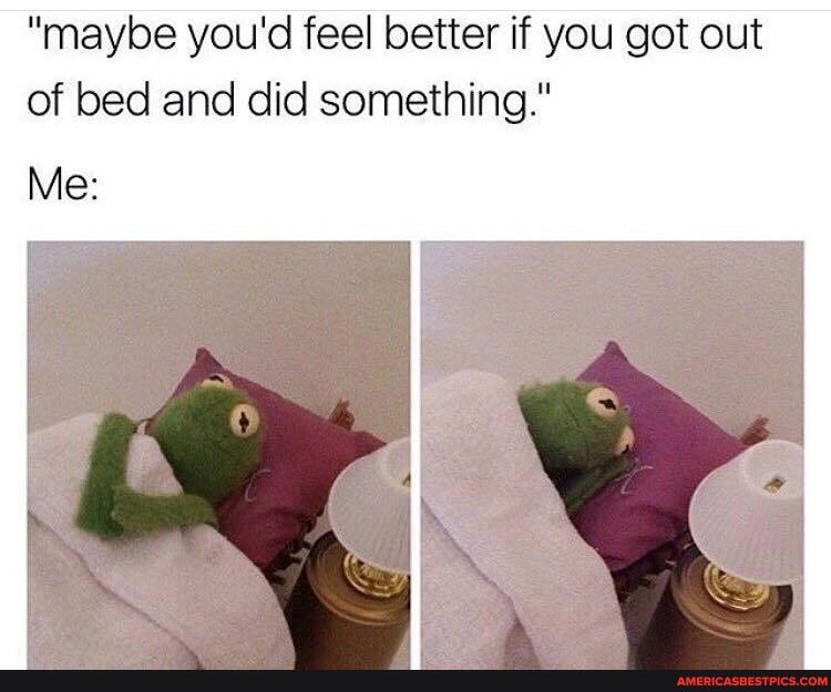 "maybe you'd feel better if you got out of bed and did something."
Me:
